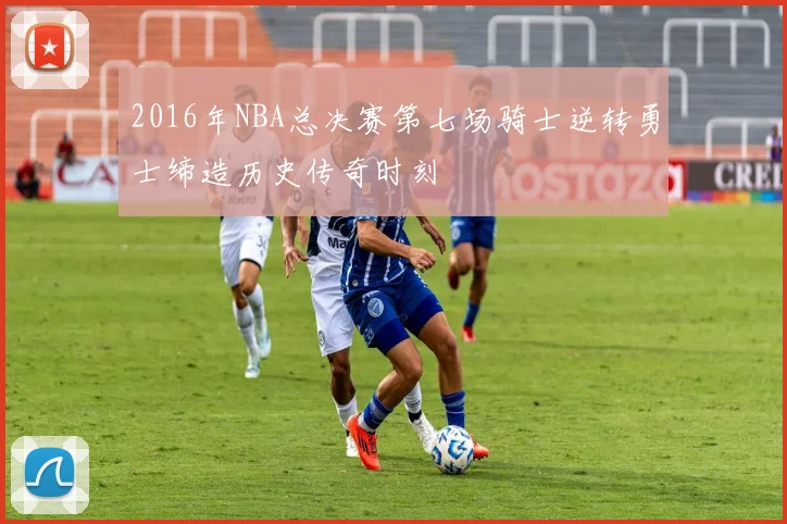 2016年NBA总决赛第七场骑士逆转勇士缔造历史传奇时刻